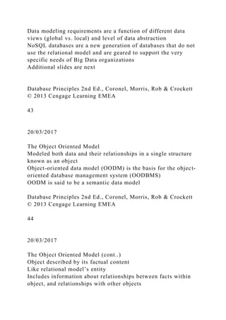 Data modeling requirements are a function of different data
views (global vs. local) and level of data abstraction
NoSQL databases are a new generation of databases that do not
use the relational model and are geared to support the very
specific needs of Big Data organizations
Additional slides are next
Database Principles 2nd Ed., Coronel, Morris, Rob & Crockett
© 2013 Cengage Learning EMEA
43
20/03/2017
The Object Oriented Model
Modeled both data and their relationships in a single structure
known as an object
Object-oriented data model (OODM) is the basis for the object-
oriented database management system (OODBMS)
OODM is said to be a semantic data model
Database Principles 2nd Ed., Coronel, Morris, Rob & Crockett
© 2013 Cengage Learning EMEA
44
20/03/2017
The Object Oriented Model (cont..)
Object described by its factual content
Like relational model’s entity
Includes information about relationships between facts within
object, and relationships with other objects
 