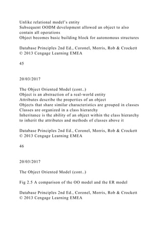 Unlike relational model’s entity
Subsequent OODM development allowed an object to also
contain all operations
Object becomes basic building block for autonomous structures
Database Principles 2nd Ed., Coronel, Morris, Rob & Crockett
© 2013 Cengage Learning EMEA
45
20/03/2017
The Object Oriented Model (cont..)
Object is an abstraction of a real-world entity
Attributes describe the properties of an object
Objects that share similar characteristics are grouped in classes
Classes are organized in a class hierarchy
Inheritance is the ability of an object within the class hierarchy
to inherit the attributes and methods of classes above it
Database Principles 2nd Ed., Coronel, Morris, Rob & Crockett
© 2013 Cengage Learning EMEA
46
20/03/2017
The Object Oriented Model (cont..)
Fig 2.5 A comparison of the OO model and the ER model
Database Principles 2nd Ed., Coronel, Morris, Rob & Crockett
© 2013 Cengage Learning EMEA
 