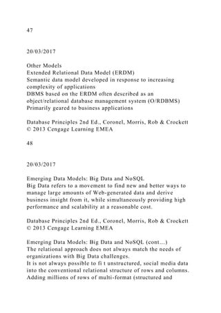 47
20/03/2017
Other Models
Extended Relational Data Model (ERDM)
Semantic data model developed in response to increasing
complexity of applications
DBMS based on the ERDM often described as an
object/relational database management system (O/RDBMS)
Primarily geared to business applications
Database Principles 2nd Ed., Coronel, Morris, Rob & Crockett
© 2013 Cengage Learning EMEA
48
20/03/2017
Emerging Data Models: Big Data and NoSQL
Big Data refers to a movement to find new and better ways to
manage large amounts of Web-generated data and derive
business insight from it, while simultaneously providing high
performance and scalability at a reasonable cost.
Database Principles 2nd Ed., Coronel, Morris, Rob & Crockett
© 2013 Cengage Learning EMEA
Emerging Data Models: Big Data and NoSQL (cont…)
The relational approach does not always match the needs of
organizations with Big Data challenges.
It is not always possible to fi t unstructured, social media data
into the conventional relational structure of rows and columns.
Adding millions of rows of multi-format (structured and
 
