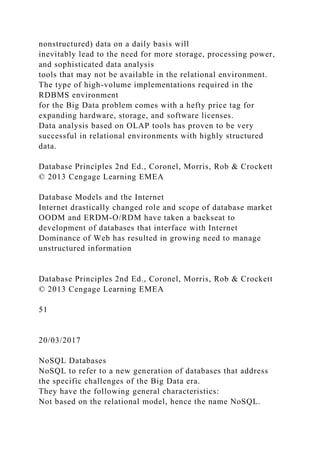 nonstructured) data on a daily basis will
inevitably lead to the need for more storage, processing power,
and sophisticated data analysis
tools that may not be available in the relational environment.
The type of high-volume implementations required in the
RDBMS environment
for the Big Data problem comes with a hefty price tag for
expanding hardware, storage, and software licenses.
Data analysis based on OLAP tools has proven to be very
successful in relational environments with highly structured
data.
Database Principles 2nd Ed., Coronel, Morris, Rob & Crockett
© 2013 Cengage Learning EMEA
Database Models and the Internet
Internet drastically changed role and scope of database market
OODM and ERDM-O/RDM have taken a backseat to
development of databases that interface with Internet
Dominance of Web has resulted in growing need to manage
unstructured information
Database Principles 2nd Ed., Coronel, Morris, Rob & Crockett
© 2013 Cengage Learning EMEA
51
20/03/2017
NoSQL Databases
NoSQL to refer to a new generation of databases that address
the specific challenges of the Big Data era.
They have the following general characteristics:
Not based on the relational model, hence the name NoSQL.
 