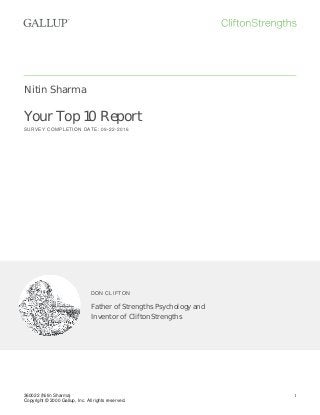 Nitin Sharma
Your Top 10 Report
SURVEY COMPLETION DATE: 09-22-2016
DON CLIFTON
Father of Strengths Psychology and
Inventor of CliftonStrengths
360022 (Nitin Sharma)
Copyright © 2000 Gallup, Inc. All rights reserved.
1
 