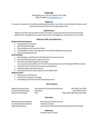 Tania Gia
636 Brooklyn Ave, Apt 15F, Brooklyn, NY 11203
(646) 732-0674 taniajgia@gmail.com
Objective
To secure a receptionistormedical assistantpositionwhereIcan utilize myclinical/administrative work
and overall interpersonal skills through patient care.
Qualifications
Medical Assistant and receptionist with a sensitive, caring and professional attitude towards
staff/patients. Dedicated team player with excellent management and customer service skills.
Relevant Skills and Experience
Medical Assistant Expertise
 Takingpatientsvital signs
 Monitoringbloodsugar
 Recordingpulse andrespirationlevels
 Knowledgeof Urinalysis testing/ specimencollection/laboratoryprocessing
 Excellentphlebotomyskills
Administration
 Operatedbusyswitchboardandfieldedcallsfromdiverseclients
 Recordeddailyvital signsinpatientsrecords
 Routinelyusedoffice equipmentincluding:
Fax,copyingmachine/MSsuite office/Ten keycalculatorbytouch/Typing65 WPMaccurately
 Processedclientreferralsandinsurance authorizations
 Schedule appointmentsforpatients
 Enteredprescriptionrefillsrequestintothe EMRsystem
Additional skills
 Read,speak,write Spanish
 Proficientinmedical terminology
 Knowledgeof electronicrecordsandbillingsystems
Work History
Medical AssistantIntern HousingWorks CommunityHealthcare April 2015-June 2015
AssistantStoreManager Nine West April 2014-Present
SeniorStore Manager LOFT September2007-December2013
Education
Medical AssistantCertificate AllenSchool of HealthSciences
A.S.Medical Administration InterboroInstitute
High SchoolDiploma International HighSchool atLa GuardiaCommunityCollege
Reference
Available upon request
 