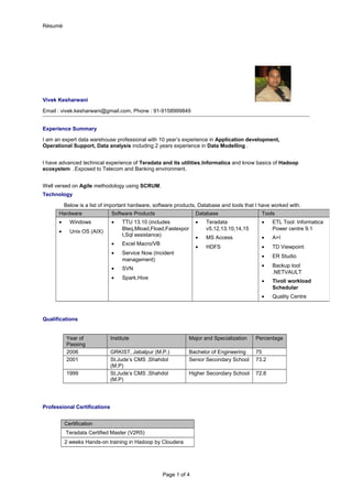 Résumé
Vivek Kesharwani
Email : vivek.kesharwani@gmail.com, Phone : 91-9158999849
Experience Summary
I am an expert data warehouse professional with 10 year’s experience in Application development,
Operational Support, Data analysis including 2 years experience in Data Modelling .
I have advanced technical experience of Teradata and its utilities,Informatica and know basics of Hadoop
ecosystem .Exposed to Telecom and Banking environment.
Well versed on Agile methodology using SCRUM.
Technology
Below is a list of important hardware, software products, Database and tools that I have worked with.
Qualifications
Year of
Passing
Institute Major and Specialization Percentage
2006 GRKIST, Jabalpur (M.P.) Bachelor of Engineering 75
2001 St.Jude’s CMS ,Shahdol
(M.P)
Senior Secondary School 73.2
1999 St.Jude’s CMS ,Shahdol
(M.P)
Higher Secondary School 72.8
Professional Certifications
Certification
Teradata Certified Master (V2R5)
2 weeks Hands-on training in Hadoop by Cloudera
Page 1 of 4
Hardware Software Products Database Tools
• Windows
• Unix OS (AIX)
• TTU 13.10 (includes
Bteq,Mload,Fload,Fastexpor
t,Sql assistance)
• Excel Macro/VB
• Service Now (Incident
management)
• SVN
• Spark,Hive
• Teradata
v5,12,13.10,14,15
• MS Access
• HDFS
• ETL Tool: Informatica
Power centre 9.1
• A>I
• TD Viewpoint
• ER Studio
• Backup tool
.NETVAULT
• Tivoli workload
Schedular
• Quality Centre
 