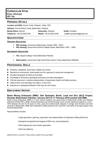 CURRICULUM VITAE
Ejaz Ahmed
MSc BSc
PERSONAL DETAILS
Location and DOB: Hirronk Turbat, Pakistan. 2 May 1979
Address: Hirronk District Turbat, Balochistan, Pakistan.
Marital Status: Married Nationality: Pakistani Health: Excellent
Telephone: +92-33-2250-2790 Mobile: +92-33-2250-2790 e-mail: ejazbaloch@gmail.com
QUALIFICATIONS
TERTIARY EDUCATION
• MSc Geology, University of Balochistan, Quetta (1999 – 2004).
• BSc Geology, Government Science College Quetta, Balochistan (1997 – 1999).
SECONDARY EDUCATION
• FSc, Degree College Turbat Balochistan Pakistan.
• Matriculation, Government High School Sami district Turbat, Balochistan Pakistan.
PROFESSIONAL SKILLS
 Ambitious, adaptable, resourceful, reliable and honest.
 Maintains an enthusiastic, level-headed and firm approach to personnel management.
 Excellent geological and field survival skills.
 Knowledge of all facets of geological techniques and data interpretation.
 Drill site supervision, including implementation of appropriate Health and Safety practices.
 Ability to learn and assimilate new skills in a short time.
 Experience in geological Software’s GIS map info and Vulcan.
EMPLOYMENT HISTORY
Bolan Mining Enterprise (BME): Site Geologist, Barite, Lead and Zinc (BLZ) Project,
Khuzdar Balochistan Pakistan; January 2013 to 11 February 2016 worked with BME.
Bolan mining enterprises (BME) is a joint venture between the government of Balochistan (GoB) and Pakistan
petroleum limited (PPL), Bolan mining enterprises was formed through a joint venture agreement signed on June 1,
1974 between the two for 30 years to mine, grind and market barite deposits in Gunga near Khuzdar and other
minerals in Balochistan. BME start exploration drilling (diamond) for Lead Zinc and barite at Gunga prospect near
Khuzdar Balochistan.
Responsibilities included:
- Target generation, planning, supervision and implementation of exploration drilling (Diamond).
- Geological and geotechnical logging of DDH core, and photography.
- Field mapping and cross section generation.
- Field map digitizing.
dbf0b350-845c-4148-b8f7-7706ac1bf2cd-160407142534.doc1 of 3
 