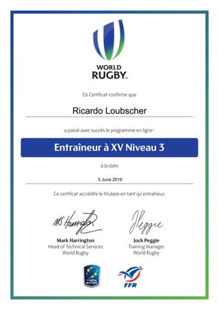 Ce Certificat confirme que
a passé avec succès le programme en ligne :
à la date
Ce certificat accrédite le titulaire en tant qu’entraîneur.
Entraîneur à XV Niveau 3
Mark Harrington
Head of Technical Services
World Rugby
Jock Peggie
Training Manager
World Rugby
Ricardo Loubscher
5 June 2016
 