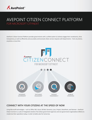 AVEPOINT CITIZEN CONNECT PLATFORM
FOR MICROSOFT CITYNEXT
AvePoint’s Citizen Connect Platform provides governments with a uniﬁed system to actively engage their constituents, drive
transparency, as well as eﬃciently and accurately communicate citizen service requests with departments – from any device,
anywhere, at any time.
MODERNIZE
GOVERNMENT
ENCOURAGE
ENGAGEMENT
INCREASE
TRANSPARENCY
MOBILIZE
OPERATIONS
CONNECT WITH YOUR CITIZENS AT THE SPEED OF NOW
Using Microsoft technologies – such as Oﬃce 365, Azure, BizTalk, Dynamics, Lync, Project, SharePoint, and Yammer – AvePoint
Citizen Connect is a suite of integrated solutions that allows government agencies and non-government organizations (NGOs) to
modernize their operations today, in order to better plan for tomorrow.
 