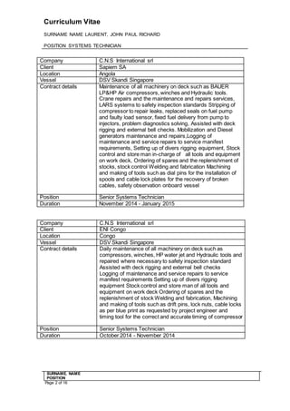 Curriculum Vitae
SURNAME NAME LAURENT, JOHN PAUL RICHARD
POSITION SYSTEMS TECHNICIAN
SURNAME. NAME
POSITION
Page 2 of 16
Company C.N.S International srl
Client Sapiem SA
Location Angola
Vessel DSV Skandi Singapore
Contract details Maintenance of all machinery on deck such as BAUER
LP&HP Air compressors, winches and Hydraulic tools.
Crane repairs and the maintenance and repairs services,
LARS systems to safety inspection standards Stripping of
compressor to repair leaks, replaced seals on fuel pump
and faulty load sensor, fixed fuel delivery from pump to
injectors, problem diagnostics solving, Assisted with deck
rigging and external bell checks. Mobilization and Diesel
generators maintenance and repairs,Logging of
maintenance and service repairs to service manifest
requirements, Setting up of divers rigging equipment, Stock
control and store man in-charge of all tools and equipment
on work deck, Ordering of spares and the replenishment of
stocks, stock control Welding and fabrication Machining
and making of tools such as dial pins for the installation of
spools and cable lock plates for the recovery of broken
cables, safety observation onboard vessel
Position Senior Systems Technician
Duration November 2014 - January 2015
Company C.N.S International srl
Client ENI Congo
Location Congo
Vessel DSV Skandi Singapore
Contract details Daily maintenance of all machinery on deck such as
compressors, winches, HP water jet and Hydraulic tools and
repaired where necessary to safety inspection standard
Assisted with deck rigging and external bell checks
Logging of maintenance and service repairs to service
manifest requirements Setting up of divers rigging
equipment Stock control and store man of all tools and
equipment on work deck Ordering of spares and the
replenishment of stock Welding and fabrication, Machining
and making of tools such as drift pins, lock nuts, cable locks
as per blue print as requested by project engineer and
timing tool for the correct and accurate timing of compressor
Position Senior Systems Technician
Duration October 2014 - November 2014
 