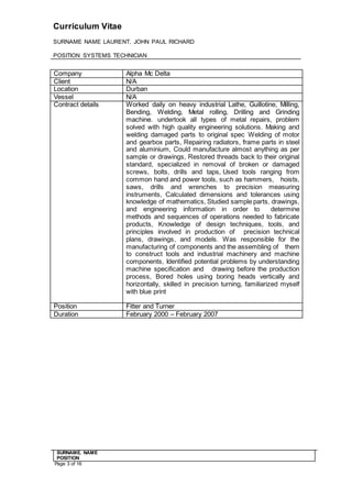 Curriculum Vitae
SURNAME NAME LAURENT, JOHN PAUL RICHARD
POSITION SYSTEMS TECHNICIAN
SURNAME. NAME
POSITION
Page 3 of 16
Company Alpha Mc Delta
Client N/A
Location Durban
Vessel N/A
Contract details Worked daily on heavy industrial Lathe, Guillotine, Milling,
Bending, Welding, Metal rolling, Drilling and Grinding
machine.  undertook all types of metal repairs, problem
solved with high quality engineering solutions. Making and
welding damaged parts to original spec Welding of motor
and gearbox parts, Repairing radiators, frame parts in steel
and aluminium, Could manufacture almost anything as per
sample or drawings, Restored threads back to their original
standard, specialized in removal of broken or damaged
screws, bolts, drills and taps, Used tools ranging from
common hand and power tools, such as hammers,   hoists,
saws, drills and wrenches to precision measuring
instruments, Calculated dimensions and tolerances using
knowledge of mathematics, Studied sample parts, drawings,
and engineering information in order to   determine
methods and sequences of operations needed to fabricate
products, Knowledge of design techniques, tools, and
principles involved in production of   precision technical
plans, drawings, and models. Was responsible for the
manufacturing of components and the assembling of   them
to construct tools and industrial machinery and machine
components, Identified potential problems by understanding
machine specification and   drawing before the production
process, Bored holes using boring heads vertically and
horizontally, skilled in precision turning, familiarized myself
with blue print  
Position Fitter and Turner
Duration February 2000 – February 2007
 