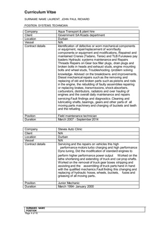 Curriculum Vitae
SURNAME NAME LAURENT, JOHN PAUL RICHARD
POSITION SYSTEMS TECHNICIAN
SURNAME. NAME
POSITION
Page 4 of 16
Company Aqua Transport & plant hire
Client Government SA Roads department
Location Durban
Vessel N/A
Contract details Identification of defective or worn mechanical components
or equipment, repair/replacement of worn/faulty
components or equipment and modifications, Repaired and
maintained Cranes (Tadano, Terex) and TLB Furukawa pay
loaders Hydraulic systems maintenance and Repairs
Threads Repairs on Gear box filler plugs, drain plugs and
broken bolts in heads and exhaust studs, engine mounting
bolts and wheel studs, Troubleshooting /problem solving
knowledge, Advised on the breakdowns and improvements,
Diesel mechanical repairs such as the removing and
replacing of old and broken parts such as pistons and rods
in the engine, the rebuilding of faulty assemblies repairing
or replacing brakes, transmissions, shock absorbers,
carburetors, distributors, radiators and over hauling of
engines and the overall daily maintenance and repairs
servicing,Fault findings and diagnostics, Cleaning and
lubricating shafts, bearings, gears and other parts of all
moving parts machinery and changing of buckets and teeth
and the refueling
Position Field maintenance technician
Duration March 2007 - September 2014
Company Steves Auto Clinic
Client N/A
Location Durban
Vessel N/A
Contract details Servicing and the repairs on vehicles this high
  performance motors turbo charging and high performance
Dyno tuning, Did the modification of standard engines to
perform higher performance power outputWorked on the
lathe shortening and extending of truck and car prop shafts.
Worked on the removal of truck gear boxes stripping and
assisting and the   assembling of truck parts hand in hand
with the qualified mechanics.Fault finding this changing and
replacing of hydraulic hoses, wheels, buckets,   fuses and
greasing of all moving parts.
Position Junior Mechanic
Duration March 1994- January 2000
 