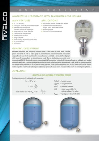 NIVOPRESS D HYDROSTATIC LEVEL TRANSMITERS FOR LIQUIDS
MAIN FEATURES APPLICATIONS
■ Liquids and masses in tanks and vessels
■ Chemicals with dense vapour
or gas layers above the surface
■ Foaming liquids
■ Viscous or corrosive materials
■ 0.25% accuracy
■ Gauge or absolute pressure transmitter
■ Piezoresistive sensor with
stainless steel flush diaphragm
■ Wide pressure range selection
■ Temperature compensation
■ HART communication
■ Plug-in display
■ Wide variety of process connections
■ IP 65 protection
■ Ex version
OPERATION
GENERAL DESCRIPTION
NIVOPRESS D hydrostatic level- and pressure transmitters operate in 2-wire systems and convert relative or absolute
pressure (input signal) into 4-20 mA (output signal). The piezoresistive sensor measures the hydrostatic pressure and it
compares the water head with the actual atmospheric pressure. The sensor is protected by a stainless steel flush diaphragm
which transfers the pressure value to the piezoresistive sensor through silicon oil. Intelligent electronics provides on-site
programming with SAP-200 plug-in display or remote programming with HART communication. Intrinsically safe (Ex ia approved) models are available for use in hazardous
environments. NIVOPRESS D hydrostatic gauge pressure transmitters are suitable for level- and pressure measurement tasks in tanks, vessels and pipes especially in food
and beverages industry (for example milk and any other food dollops) applications. The flat surface of the diaphragm avoids the risk of material build up and the maximum
medium temperature of 125 °C (275 °F) allows proper (CIP) cleaning required by the regular cleaning processes of the food industry and similar hygienic applications.
Providing constant density the level depends on the pressure head.
Phidr [bar] = hydrostatic pressure
 [kg/m3] = density of the medium
g [m/s2] = gravitational acceleration
h [m] = distance between middle of the
diaphragm and level of the medium
Phidr.max = highest pressure value set in the default
PRINCIPLE OF LEVEL MEASURING BY HYDROSTATIC PRESSURE:
Phidr = 10-5  · g · h

h = 105

Possible maximum value of „h”: hmax = 105
Phidr.max
 · g
Phidr
 · g
O U R P R O F E S S I O N
0 m
Phidr
h
0 m
h
Phidr
 