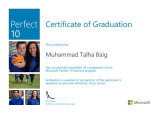 Certificate of Graduation
This certifies that
Muhammad Talha Baig
Has successfully completed all components of the
Microsoft Perfect 10 training program.
Graduation is awarded in recognition of the participant’s
readiness to promote Windows 10 on Lumia.
Chris Weber
CVP Microsoft Mobile Device Sales
 