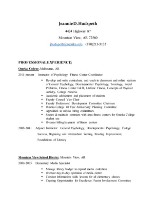 JeannieD.Hudspeth
4424 Highway 87
Mountain View, AR 72560
jhudspeth@ozarka.edu (870)213-5135
PROFESSIONALEXPERIENCE:
Ozarka College, Melbourne, AR
2011-present Instructor of Psychology; Fitness Center Coordinator
 Develop and write curriculum, and teach in classroom and online sections
of General Psychology, Developmental Psychology, Sociology, Social
Problems, Fitness Center I & II, Lifetime Fitness, Concepts of Physical
Activity, College Success
 Academic advisement and placement of students
 Faculty Council Vice Chair
 Faculty Professional Development Committee Chairman
 Ozarka College 40 Year Anniversary Planning Committee
 Appointed to various hiring committees
 Secure & maintain contracts with area fitness centers for Ozarka College
student use
 Oversee billing/payment of fitness centers
2008-2011 Adjunct Instructor: General Psychology, Developmental Psychology, College
Success, Beginning and Intermediate Writing, Reading Improvement,
Foundations of Literacy
Mountain View School District, Mountain View, AR
2000-2005 Elementary Media Specialist
 Manage library budget to expand media collection
 Oversee day-to-day operation of media center
 Conduct information skills lessons for all elementary classes
 Creating Opportunities for Excellence Parent Involvement Committee
 