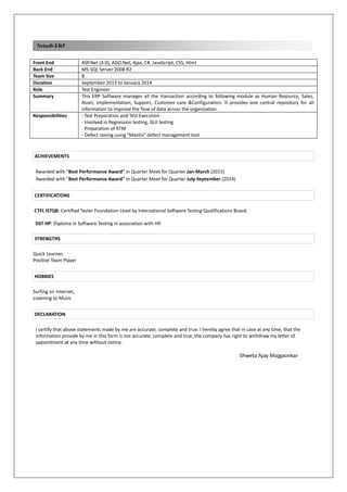 Netsoft-ERP
Front End ASP.Net (4.0), ADO.Net, Ajax, C#, JavaScript, CSS, Html
Back End MS-SQL Server 2008 R2
Team Size 8
Duration September 2013 to January 2014
Role Test Engineer
Summary This ERP Software manages all the transaction according to following module as Human Resource, Sales,
Asset, Implementation, Support, Customer care &Configuration. It provides one central repository for all
information to improve the flow of data across the organization.
Responsibilities - Test Preparation and Test Execution
- Involved in Regression testing, GUI testing
- Preparation of RTM
- Defect raising using "Mantis" defect management tool
ACHIEVEMENTS
Awarded with "Best Performance Award" in Quarter Meet for Quarter Jan-March (2015)
Awarded with "Best Performance Award" in Quarter Meet for Quarter July-September (2014)
CERTIFICATIONS
CTFL ISTQB: Certified Tester Foundation Level by International Software Testing Qualifications Board.
DST HP: Diploma in Software Testing in association with HP.
STRENGTHS
Quick Learner,
Positive Team Player
HOBBIES
Surfing on Internet,
Listening to Music
DECLARATION
I certify that above statements made by me are accurate, complete and true. I hereby agree that in case at any time, that the
information provide by me in this form is not accurate, complete and true, the company has right to withdraw my letter of
appointment at any time without notice.
Shweta Ajay Majgaonkar
 