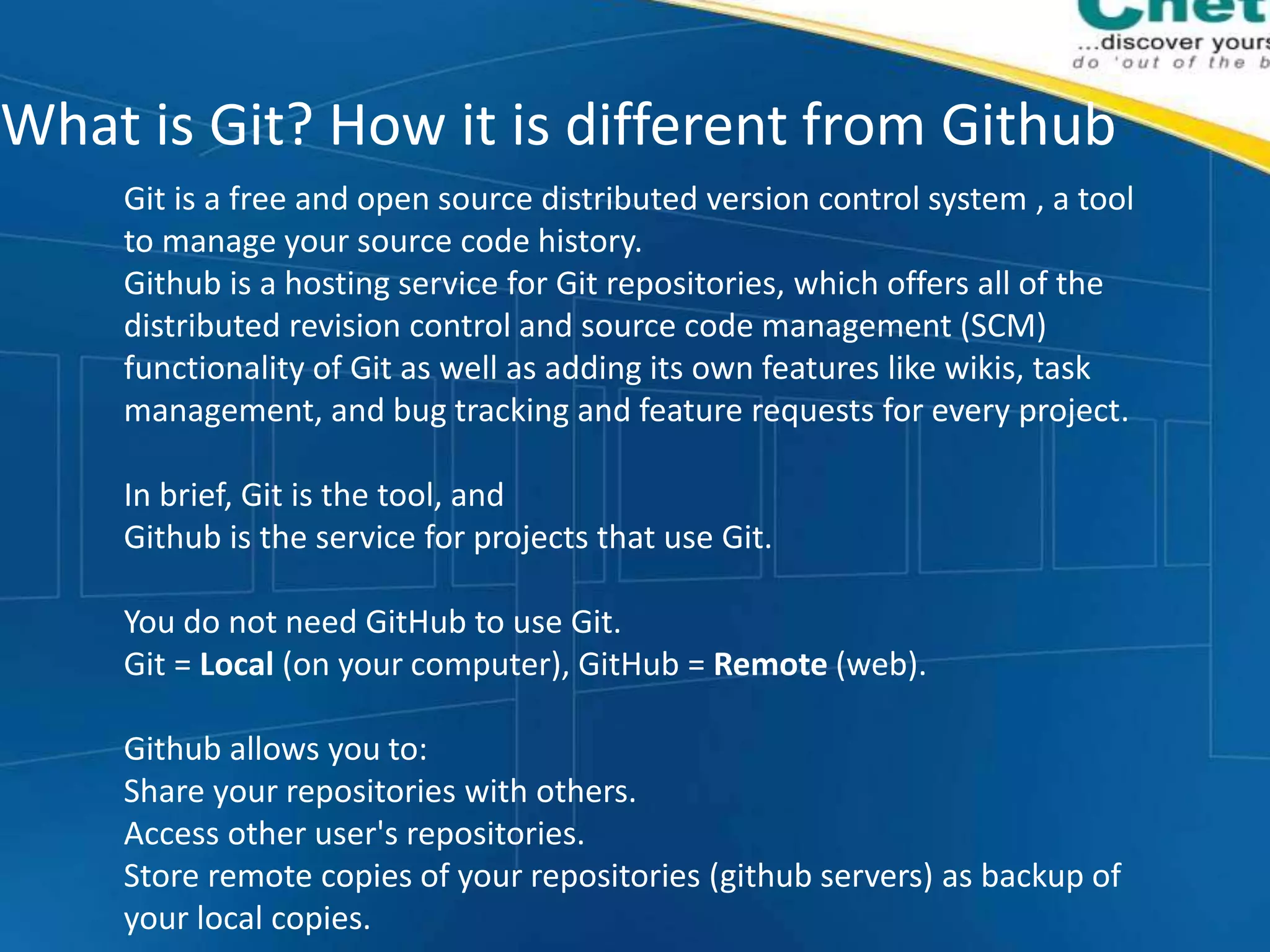 What is Git? How it is different from Github
Git is a free and open source distributed version control system , a tool
to manage your source code history.
Github is a hosting service for Git repositories, which offers all of the
distributed revision control and source code management (SCM)
functionality of Git as well as adding its own features like wikis, task
management, and bug tracking and feature requests for every project.
In brief, Git is the tool, and
Github is the service for projects that use Git.
You do not need GitHub to use Git.
Git = Local (on your computer), GitHub = Remote (web).
Github allows you to:
Share your repositories with others.
Access other user's repositories.
Store remote copies of your repositories (github servers) as backup of
your local copies.
 
