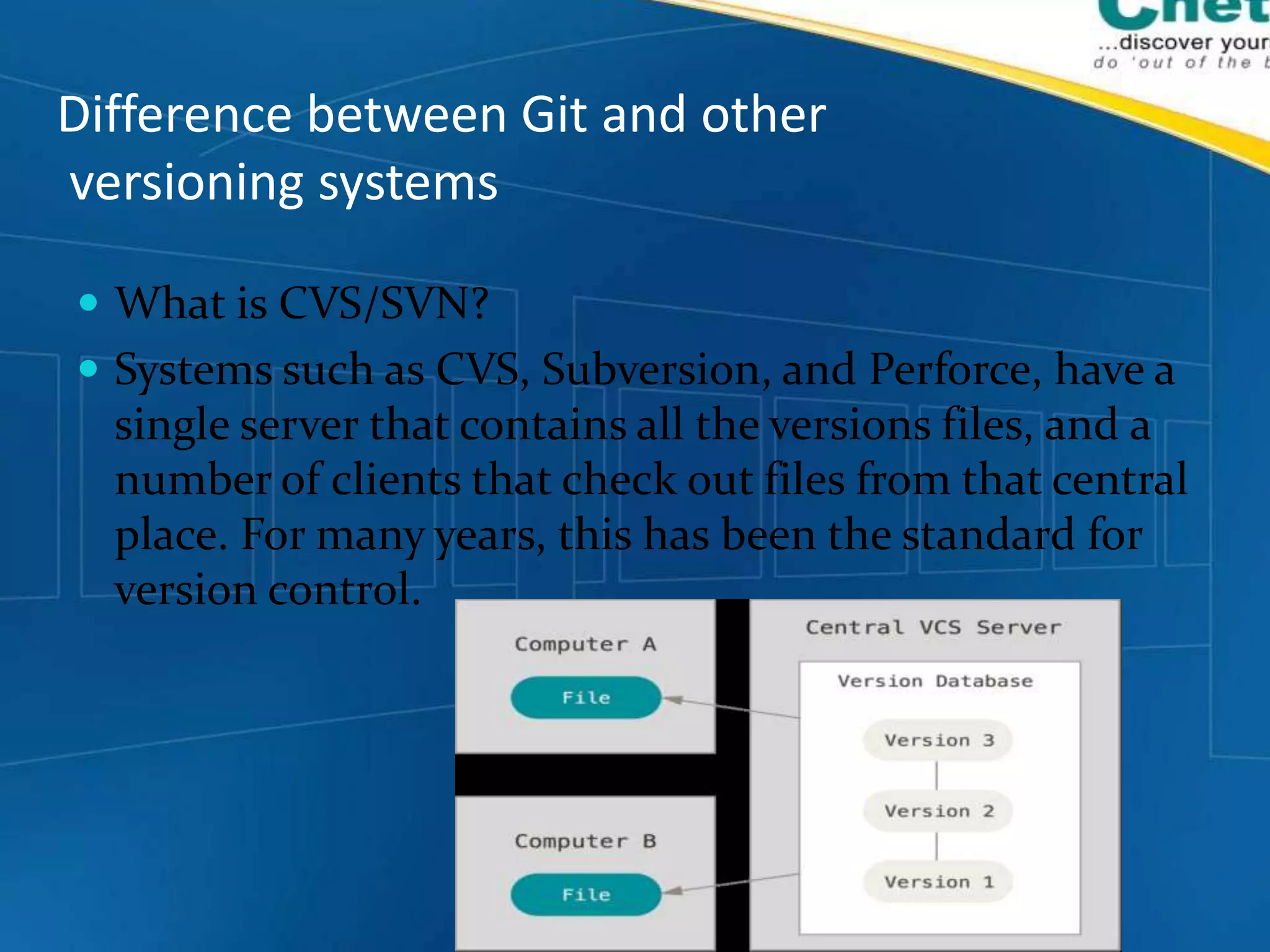 Difference between Git and other
versioning systems
 What is CVS/SVN?
 Systems such as CVS, Subversion, and Perforce, have a
single server that contains all the versions files, and a
number of clients that check out files from that central
place. For many years, this has been the standard for
version control.
 