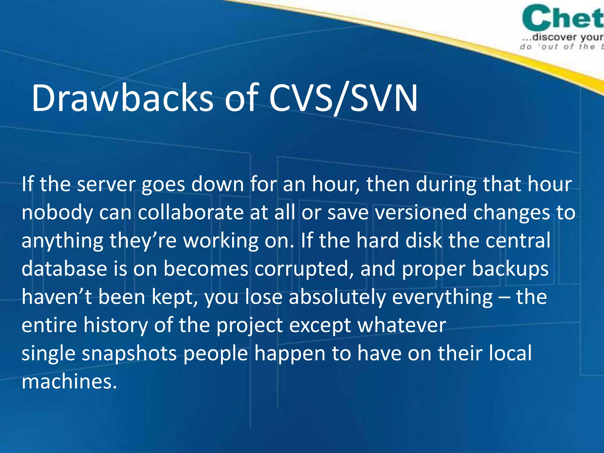 Drawbacks of CVS/SVN
If the server goes down for an hour, then during that hour
nobody can collaborate at all or save versioned changes to
anything they’re working on. If the hard disk the central
database is on becomes corrupted, and proper backups
haven’t been kept, you lose absolutely everything – the
entire history of the project except whatever
single snapshots people happen to have on their local
machines.
 