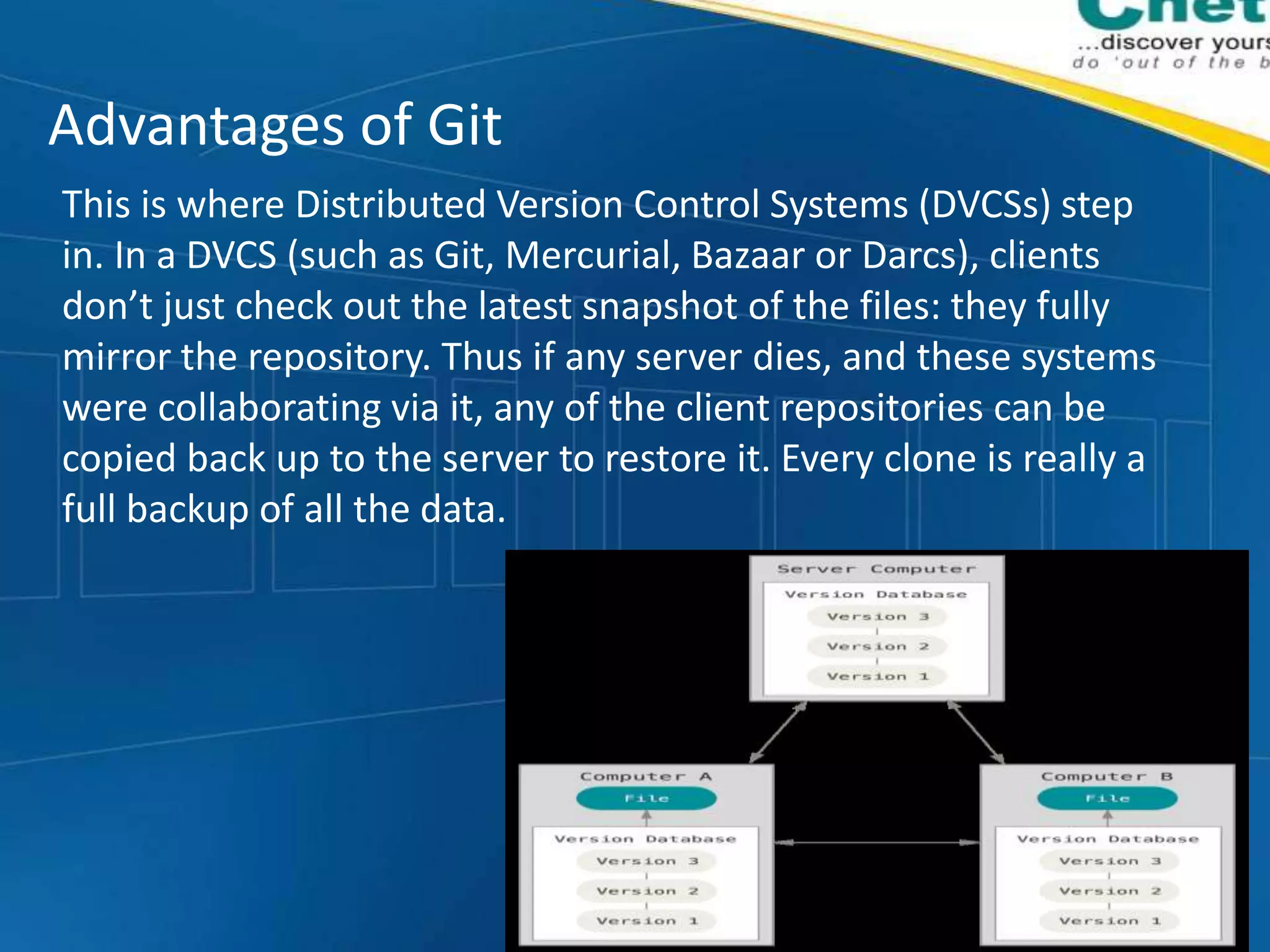 Advantages of Git
This is where Distributed Version Control Systems (DVCSs) step
in. In a DVCS (such as Git, Mercurial, Bazaar or Darcs), clients
don’t just check out the latest snapshot of the files: they fully
mirror the repository. Thus if any server dies, and these systems
were collaborating via it, any of the client repositories can be
copied back up to the server to restore it. Every clone is really a
full backup of all the data.
 