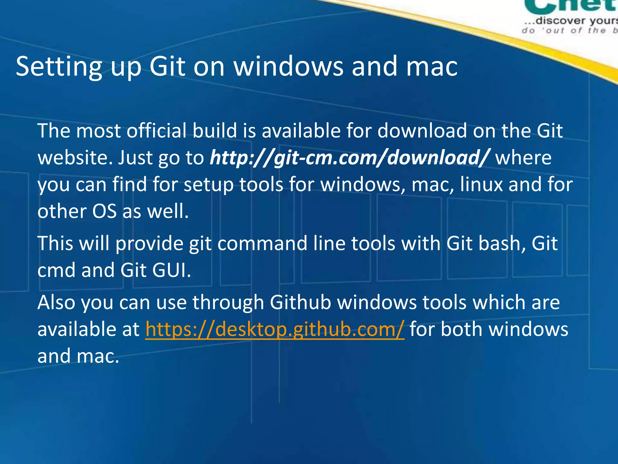 Setting up Git on windows and mac
The most official build is available for download on the Git
website. Just go to http://git-cm.com/download/ where
you can find for setup tools for windows, mac, linux and for
other OS as well.
This will provide git command line tools with Git bash, Git
cmd and Git GUI.
Also you can use through Github windows tools which are
available at https://desktop.github.com/ for both windows
and mac.
 