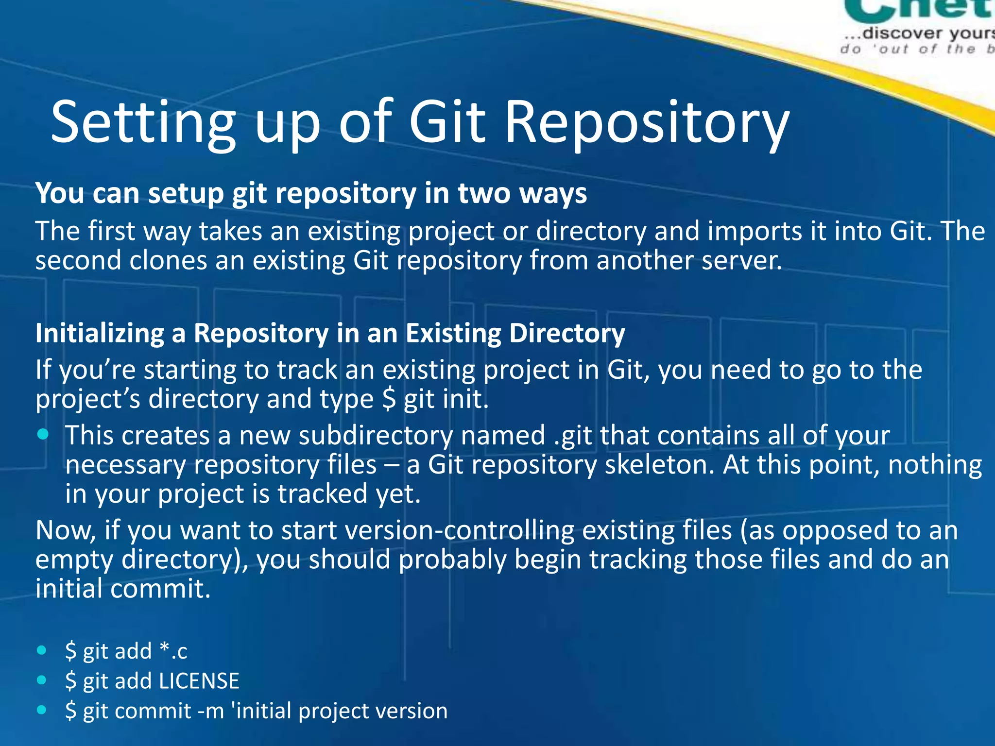 Setting up of Git Repository
You can setup git repository in two ways
The first way takes an existing project or directory and imports it into Git. The
second clones an existing Git repository from another server.
Initializing a Repository in an Existing Directory
If you’re starting to track an existing project in Git, you need to go to the
project’s directory and type $ git init.
 This creates a new subdirectory named .git that contains all of your
necessary repository files – a Git repository skeleton. At this point, nothing
in your project is tracked yet.
Now, if you want to start version-controlling existing files (as opposed to an
empty directory), you should probably begin tracking those files and do an
initial commit.
 $ git add *.c
 $ git add LICENSE
 $ git commit -m 'initial project version
 