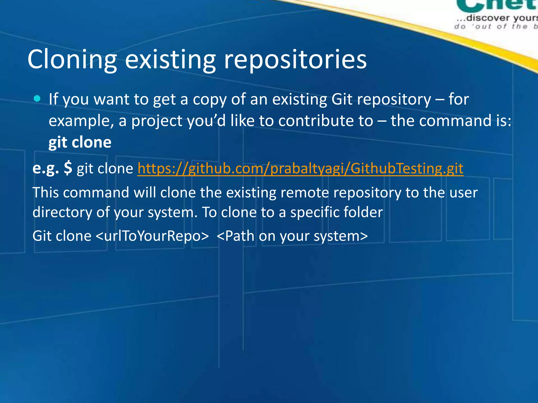 Cloning existing repositories
 If you want to get a copy of an existing Git repository – for
example, a project you’d like to contribute to – the command is:
git clone
e.g. $ git clone https://github.com/prabaltyagi/GithubTesting.git
This command will clone the existing remote repository to the user
directory of your system. To clone to a specific folder
Git clone <urlToYourRepo> <Path on your system>
 