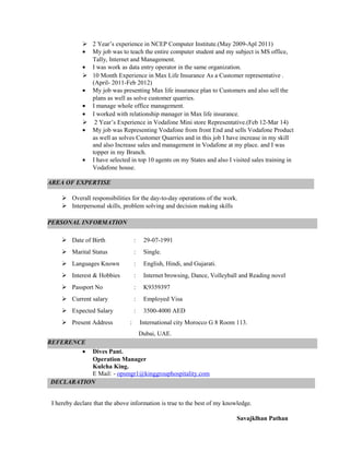  2 Year’s experience in NCEP Computer Institute.(May 2009-Apl 2011)
• My job was to teach the entire computer student and my subject is MS office,
Tally, Internet and Management.
• I was work as data entry operator in the same organization.
 10 Month Experience in Max Life Insurance As a Customer representative .
(April- 2011-Feb 2012)
• My job was presenting Max life insurance plan to Customers and also sell the
plans as well as solve customer quarries.
• I manage whole office management.
• I worked with relationship manager in Max life insurance.
 2 Year’s Experience in Vodafone Mini store Representative.(Feb 12-Mar 14)
• My job was Representing Vodafone from front End and sells Vodafone Product
as well as solves Customer Quarries and in this job I have increase in my skill
and also Increase sales and management in Vodafone at my place. and I was
topper in my Branch.
• I have selected in top 10 agents on my States and also I visited sales training in
Vodafone house.
•
 Overall responsibilities for the day-to-day operations of the work.
 Interpersonal skills, problem solving and decision making skills
 Date of Birth : 29-07-1991
 Marital Status : Single.
 Languages Known : English, Hindi, and Gujarati.
 Interest & Hobbies : Internet browsing, Dance, Volleyball and Reading novel
 Passport No : K9359397
 Current salary : Employed Visa
 Expected Salary : 3500-4000 AED
 Present Address : International city Morocco G 8 Room 113.
Dubai, UAE.
• Dives Pant.
Operation Manager
Kulcha King.
E Mail: - opsmgr1@kinggrouphospitality.com
I hereby declare that the above information is true to the best of my knowledge.
Savajklhan Pathan
PERSONAL INFORMATION
DECLARATION
REFERENCE
AREA OF EXPERTISE
 