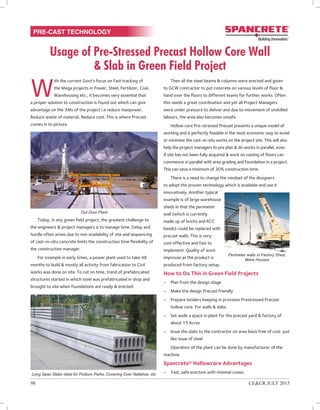 Usage of Pre-Stressed Precast Hollow Core Wall
& Slab in Green Field Project
PRE-CAST TECHNOLOGY
W
ith the current Govt’s focus on Fast tracking of
the Mega projects in Power, Steel, Fertilizer, Coal,
Warehousing etc., it becomes very essential that
a proper solution to construction is found out which can give
advantage on the 3Ms of the project i.e reduce manpower,
Reduce waste of material, Reduce cost. This is where Precast
comes in to picture.
Today, in any green field project, the greatest challenge to
the engineers & project managers is to manage time. Delay and
hurdle often arises due to non availability of site and sequencing
of cast-in-situ concrete limits the construction time flexibility of
the construction manager.
For example in early times, a power plant used to take 48
months to build & mostly all activity from fabrication to Civil
works was done on site. To cut on time, trend of prefabricated
structures started in which steel was prefabricated in shop and
brought to site when foundations are ready & erected.
Then all the steel beams & columns were erected and given
to GCW contractor to put concrete on various levels of floor &
hand over the floors to different teams for further works. Often
this needs a great coordination and yet all Project Managers
were under pressure to deliver and due to movement of unskilled
labours, the area also becomes unsafe.
Hollow core Pre-stressed Precast presents a unique model of
working and is perfectly feasible in the most economic way to avoid
or minimise the cast-in-situ works on the project site. This will also
help the project managers to pre plan & do works in parallel, even
if site has not been fully acquired & work on casting of floors can
commence in parallel with area grading and foundation in a project.
This can save a minimum of 30% construction time.
There is a need to change the mindset of the designers
to adopt the proven technology which is available and use it
innovatively. Another typical
example is of large warehouse
sheds in that the perimeter
wall (which is currently
made up of bricks and RCC
bands) could be replaced with
precast walls. This is very
cost effective and fast to
implement. Quality of work
improves as the product is
produced from factory setup.
How to Do This in Green Field Projects
-	 Plan from the design stage
-	 Make the design Precast friendly
-	 Prepare tenders keeping in provision Prestressed Precast
hollow core. For walls & slabs
-	 Set aside a space in plant for the precast yard & factory of
about 15 Acres
-	 Issue the slabs to the contractor on area basis free of cost just
like issue of steel
Operation of the plant can be done by manufacturer of the
machine.
Spancrete® Hollowcore Advantages
-	 Fast, safe erection with minimal crews.
98	 CE&CR July 2015
Out Door Plant
Long Span Slabs Ideal for Podium Parks, Covering Over Nallahas, etc
Perimeter walls in Factory Shed,
Ware Houses
 