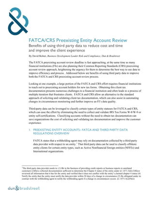 FATCA/CRS Preexisting Entity Account Review
Benefits of using third party data to reduce cost and time
and improve the client experience
By David Bolner, Business Development Leader Risk and Compliance, Dun & Bradstreet
The FATCA preexisting account review deadline is fast approaching, at the same time as many
financial institutions (FIs) are also planning their Common Reporting Standards (CRS) preexisting
account review approach, heightening the urgency for them to determine the best way to use data to
improve efficiency and process. Addressed below are benefits of using third party data to improve
both the FATCA and CRS preexisting account review process.
Looking at one example, a large portion of the FATCA and CRS effort requires financial institutions
to reach out to preexisting account holders for new tax forms. Obtaining this client tax
documentation presents numerous challenges to a financial institution and often leads to a process of
multiple iteration that frustrates clients. FATCA and CRS allow an alternative to the standard
approach of soliciting and validating client tax documentation, which can also assist in automating
changes in circumstances monitoring and further improve an FI’s data quality.
Third-party data can be leveraged to classify certain types of entity statuses for FATCA and CRS,
which can ease the effort by eliminating the need to collect and validate IRS Tax Forms W-8/W-9 or
entity self-certifications. Classifying accounts without the need to obtain tax documentation can
save organizations the cost of soliciting and validating tax documentation and improve the customer
experience.
1. PREEXISTING ENTITY ACCOUNTS– FATCA AND THIRD PARTY DATA
REGULATIONS OVERVIEW
FATCA states that a withholding agent may rely on documentation collected by a third-party
data provider with respect to an entity.1
That third party data can be used to classify offshore
entity clients for certain entity types, such as Active Nonfinancial foreign entities (NFFEs) and
International organizations.
1
The third party data provider needs to: (1) Be in the business of providing credit reports or business reports to unrelated
customers (2)Have collected documentation sufficient to determine the Chapter 4 status of the entity under §1.1471-3(d) (3)Have
reviewed all information that it has for the entity and verified that it does not conflict with the entity’s claimed chapter 4 status (4)
Notify the entity that the entity must notify the data provider within 30 days of a change in circumstance (5) Be obligated under its
contract with the withholding agent to notify the withholding agent if a change in circumstances occurs. §1.1471-3(c)(9)(ii)
 