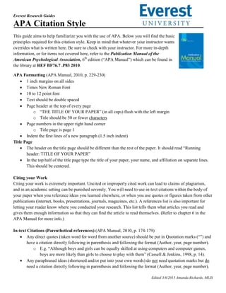 Everest Research Guides
Edited 3/6/2015 Amanda Richards, MLIS
APA Citation Style
This guide aims to help familiarize you with the use of APA. Below you will find the basic
principles required for this citation style. Keep in mind that whatever your instructor wants
overrides what is written here. Be sure to check with your instructor. For more in-depth
information, or for items not covered here, refer to the Publication Manual of the
American Psychological Association, 6th
edition (“APA Manual”) which can be found in
the library at REF BF76.7 .P83 2010.
APA Formatting (APA Manual, 2010, p. 229-230)
 1 inch margins on all sides
 Times New Roman Font
 10 to 12 point font
 Text should be double spaced
 Page header at the top of every page
o “THE TITLE OF YOUR PAPER” (in all caps) flush with the left margin
o Title should be 50 or fewer characters
 Page numbers in the upper right hand corner
o Title page is page 1
 Indent the first lines of a new paragraph (1.5 inch indent)
Title Page
 The header on the title page should be different than the rest of the paper. It should read “Running
header: TITLE OF YOUR PAPER”
 In the top half of the title page type the title of your paper, your name, and affiliation on separate lines.
This should be centered.
Citing your Work
Citing your work is extremely important. Uncited or improperly cited work can lead to claims of plagiarism,
and in an academic setting can be punished severely. You will need to use in-text citations within the body of
your paper when you reference ideas you learned elsewhere, or when you use quotes or figures taken from other
publications (internet, books, presentations, journals, magazines, etc.). A references list is also important for
letting your reader know where you conducted your research. This list tells them what articles you read and
gives them enough information so that they can find the article to read themselves. (Refer to chapter 6 in the
APA Manual for more info.)
In-text Citations (Parenthetical references) (APA Manual, 2010, p. 174-179)
 Any direct quotes (taken word for word from another source) should be put in Quotation marks (“”) and
have a citation directly following in parenthesis and following the format (Author, year, page number).
o E.g. “Although boys and girls can be equally skilled at using computers and computer games,
boys are more likely than girls to choose to play with them” (Cassell & Jenkins, 1998, p. 14).
 Any paraphrased ideas (shortened and/or put into your own words) do not need quotation marks but do
need a citation directly following in parenthesis and following the format (Author, year, page number).
 