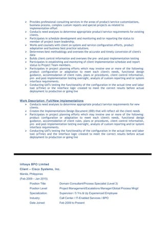  Provides professional consulting services in the areas of product/service customizations,
business process, complex custom reports and special projects as related to
implementation effort
 Conducts need analyses to determine appropriate product/service requirements for existing
clients.
 Participates in schedule development and monitoring and/or reporting the status to
member of project team leadership.
 Works and counsels with client on system and service configuration efforts, product
adaptation and business best practice solutions.
 Determines best methodology and oversees the accurate and timely conversion of client's
data
 Builds client control information and oversees the pre- and post-implementation testing
 Participates in establishing and monitoring of client implementation schedule and report
status to Project Team members.
 Participates in project planning efforts which may involve one or more of the following:
product configuration or adaptation to meet each client's needs, functional design
guidance, accommodation of client rules, plans or procedures, client control information,
pre- and post-implementation testing oversight, analysis of custom reporting and/or system
interface requirements.
 Conducting UATs testing the functionality of the configuration in the actual time and labor
tool (eTime) or the interface logic created to meet the correct results before actual
deployment to production or going live
Work Description: Full/New Implementations
 Conducts need analyses to determine appropriate product/service requirements for new
clients.
 Creates the Implementations Design Document (IDD) that will reflect all the client needs
 Participates in project planning efforts which may involve one or more of the following:
product configuration or adaptation to meet each client's needs, functional design
guidance, accommodation of client rules, plans or procedures, client control information,
pre- and post-implementation testing oversight, analysis of custom reporting and/or system
interface requirements.
 Conducting UATs testing the functionality of the configuration in the actual time and labor
tool (eTime) and the interface logic created to meet the correct results before actual
deployment to production or going live
Infosys BPO Limited
Client – Cisco Systems, Inc.
Manila, Philippines
(Feb 2009 – Jan 2015)
Position Title: Domain Consultant/Process Specialist (Level 3)
Position Level: Project Management/Escalations Manager/Global Process Mngt/
Specialization: Supervisor / 5 Yrs & Up Experienced Employee
Industry: Call Center / IT-Enabled Services / BPO
Date Joined: Feb 2009 to Present
 