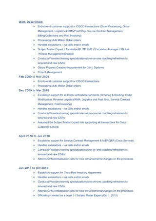 Work Description:
 End-to-end customer support for CISCO transactions (Order Processing, Order
Management, Logistics & RMA/Post Ship, Service Contract Management,
Billing/Collections and Post Invoicing)
 Processing Multi Million Dollar orders
 Handles escalations - via calls and/or emails
 Subject Matter Expert // Escalation/ELITE SME // Escalation Manager // Global
Process Management/Creation
 Conducts/Provides training specializations/one-on-one coaching/refreshers to
tenured and new CSRs
 Global Process Creation/Improvement for Cisco Systems
 Project Management
Feb 2009 to Nov 2009
 End-to-end customer support for CISCO transactions
 Processing Multi Million Dollar orders
Dec 2009 to Mar 2010
 Escalation support for all Cisco verticals/departments (Ordering & Booking, Order
Modification, Reverse Logistics/RMA, Logistics and Post Ship, Service Contract
Management, Post Invoicing)
 Handles escalations - via calls and/or emails
 Conducts/Provides training specializations/one-on-one coaching/refreshers to
tenured and new CSRs
 Assumed the Subject Matter Expert role supporting all transactions for Cisco
Customer Service
April 2010 to Jun 2010
 Escalation support for Service Contract Management & M&P/Q&R (Cisco Services)
 Handles escalations - via calls and/or emails
 Conducts/Provides training specializations/one-on-one coaching/refreshers to
tenured and new CSRs
 Attends GPM/Ambassador calls for new enhancements/changes on the processes
Jun 2010 to Oct 2010
 Escalation support for Cisco Post Invoicing department
 Handles escalations - via calls and/or emails
 Conducts/Provides training specializations/one-on-one coaching/refreshers to
tenured and new CSRs
 Attends GPM/Ambassador calls for new enhancements/changes on the processes
 Officially promoted as a Level 3 / Subject Matter Expert (Oct 1, 2010)
 