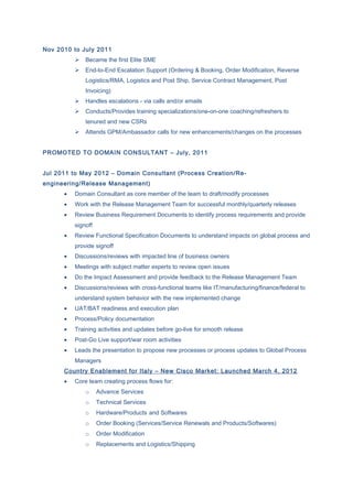 Nov 2010 to July 2011
 Became the first Elite SME
 End-to-End Escalation Support (Ordering & Booking, Order Modification, Reverse
Logistics/RMA, Logistics and Post Ship, Service Contract Management, Post
Invoicing)
 Handles escalations - via calls and/or emails
 Conducts/Provides training specializations/one-on-one coaching/refreshers to
tenured and new CSRs
 Attends GPM/Ambassador calls for new enhancements/changes on the processes
PROMOTED TO DOMAIN CONSULTANT – July, 2011
Jul 2011 to May 2012 – Domain Consultant (Process Creation/Re-
engineering/Release Management)
• Domain Consultant as core member of the team to draft/modify processes
• Work with the Release Management Team for successful monthly/quarterly releases
• Review Business Requirement Documents to identify process requirements and provide
signoff
• Review Functional Specification Documents to understand impacts on global process and
provide signoff
• Discussions/reviews with impacted line of business owners
• Meetings with subject matter experts to review open issues
• Do the Impact Assessment and provide feedback to the Release Management Team
• Discussions/reviews with cross-functional teams like IT/manufacturing/finance/federal to
understand system behavior with the new implemented change
• UAT/BAT readiness and execution plan
• Process/Policy documentation
• Training activities and updates before go-live for smooth release
• Post-Go Live support/war room activities
• Leads the presentation to propose new processes or process updates to Global Process
Managers
Country Enablement for Italy – New Cisco Market: Launched March 4, 2012
• Core team creating process flows for:
o Advance Services
o Technical Services
o Hardware/Products and Softwares
o Order Booking (Services/Service Renewals and Products/Softwares)
o Order Modification
o Replacements and Logistics/Shipping
 