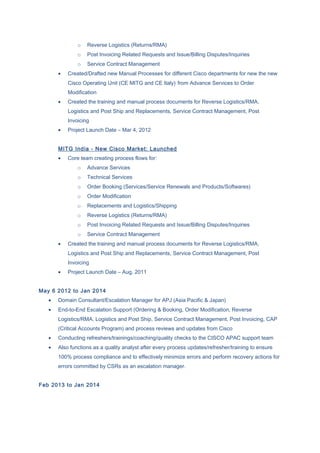 o Reverse Logistics (Returns/RMA)
o Post Invoicing Related Requests and Issue/Billing Disputes/Inquiries
o Service Contract Management
• Created/Drafted new Manual Processes for different Cisco departments for new the new
Cisco Operating Unit (CE MITG and CE Italy) from Advance Services to Order
Modification
• Created the training and manual process documents for Reverse Logistics/RMA,
Logistics and Post Ship and Replacements, Service Contract Management, Post
Invoicing
• Project Launch Date – Mar 4, 2012
MITG India - New Cisco Market: Launched
• Core team creating process flows for:
o Advance Services
o Technical Services
o Order Booking (Services/Service Renewals and Products/Softwares)
o Order Modification
o Replacements and Logistics/Shipping
o Reverse Logistics (Returns/RMA)
o Post Invoicing Related Requests and Issue/Billing Disputes/Inquiries
o Service Contract Management
• Created the training and manual process documents for Reverse Logistics/RMA,
Logistics and Post Ship and Replacements, Service Contract Management, Post
Invoicing
• Project Launch Date – Aug, 2011
May 6 2012 to Jan 2014
• Domain Consultant/Escalation Manager for APJ (Asia Pacific & Japan)
• End-to-End Escalation Support (Ordering & Booking, Order Modification, Reverse
Logistics/RMA, Logistics and Post Ship, Service Contract Management, Post Invoicing, CAP
(Critical Accounts Program) and process reviews and updates from Cisco
• Conducting refreshers/trainings/coaching/quality checks to the CISCO APAC support team
• Also functions as a quality analyst after every process updates/refresher/training to ensure
100% process compliance and to effectively minimize errors and perform recovery actions for
errors committed by CSRs as an escalation manager.
Feb 2013 to Jan 2014
 