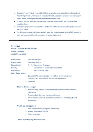 • Escalation Team Project – Trained 6 SMEs to be an all-around support for the Cisco APAC
Team that primarily functions as an escalation for calls, escalation for cases and floor support
for the agents covering all verticals/departments/business units.
• Drafted a process document that identifies the scope, responsibility and functions of the
escalation team.
• Drafted the proposed scorecard of the 5 SMEs that will function as an end-to-end support for
the APAC Team.
• Dec 2013 – completed the training and a 5 week test implementation of the APAC escalation
team and transitioned them to operations for actual deployment.
Convergys
Client – General Motors Onstar
Manila, Philippines
(Jul 2007 – Jan 2009)
Position Title: GM Onstar Advisor
Position Level: Customer Service
Specialization: 1-4 Yrs Experienced Employee
Industry: Call Center / IT-Enabled Services / BPO
Date Joined: Jul 2007 to Jan 2009
Work Description:
 Educate GM Onstar subscribers about their current subscription
 Disclose GM Onstar reliable and accurate information
 Upselling
Back-up Dialer Analyst
 Prepares daily call plan for a more efficient performance for outbound
campaigns.
 Prepares daily client and management reports
 Works hand in hand with Dialer Administrators who monitors outbound
applications
Workforce Management
 Real time monitoring on agents'' adherences
 Making absenteeism reports
 Agent exceptions
Onstar Provisioning/ Reacquisition
 
