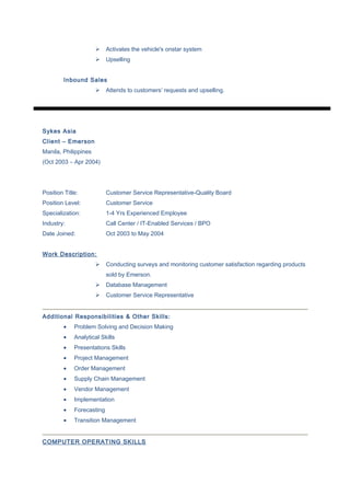  Activates the vehicle's onstar system
 Upselling
Inbound Sales
 Attends to customers’ requests and upselling.
Sykes Asia
Client – Emerson
Manila, Philippines
(Oct 2003 – Apr 2004)
Position Title: Customer Service Representative-Quality Board
Position Level: Customer Service
Specialization: 1-4 Yrs Experienced Employee
Industry: Call Center / IT-Enabled Services / BPO
Date Joined: Oct 2003 to May 2004
Work Description:
 Conducting surveys and monitoring customer satisfaction regarding products
sold by Emerson.
 Database Management
 Customer Service Representative
Additional Responsibilities & Other Skills:
• Problem Solving and Decision Making
• Analytical Skills
• Presentations Skills
• Project Management
• Order Management
• Supply Chain Management
• Vendor Management
• Implementation
• Forecasting
• Transition Management
COMPUTER OPERATING SKILLS
 