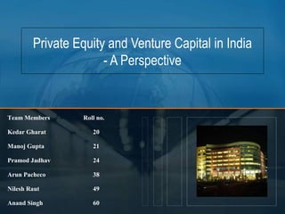 Private Equity and Venture Capital in India
- A Perspective
Team Members Roll no.
Kedar Gharat 20
Manoj Gupta 21
Pramod Jadhav 24
Arun Pacheco 38
Nilesh Raut 49
Anand Singh 60
 
