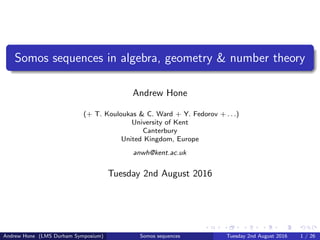 Somos sequences in algebra, geometry & number theory
Andrew Hone
(+ T. Kouloukas & C. Ward + Y. Fedorov + . . .)
University of Kent
Canterbury
United Kingdom, Europe
anwh@kent.ac.uk
Tuesday 2nd August 2016
Andrew Hone (LMS Durham Symposium) Somos sequences Tuesday 2nd August 2016 1 / 26
 