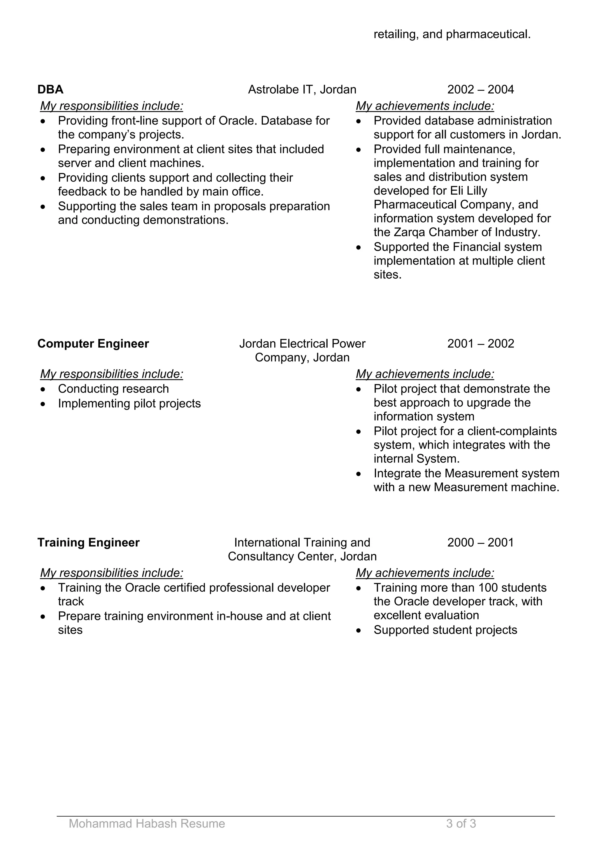 Mohammad Habash Resume 3 of 3 
retailing, and pharmaceutical. 
DBA 
Astrolabe IT, Jordan 
2002 – 2004 
My responsibilities include: 
 Providing front-line support of Oracle. Database for the company’s projects. 
 Preparing environment at client sites that included server and client machines. 
 Providing clients support and collecting their feedback to be handled by main office. 
 Supporting the sales team in proposals preparation and conducting demonstrations. 
My achievements include: 
 Provided database administration support for all customers in Jordan. 
 Provided full maintenance, implementation and training for sales and distribution system developed for Eli Lilly Pharmaceutical Company, and information system developed for the Zarqa Chamber of Industry. 
 Supported the Financial system implementation at multiple client sites. 
Computer Engineer 
Jordan Electrical Power Company, Jordan 
2001 – 2002 
My responsibilities include: 
 Conducting research 
 Implementing pilot projects 
My achievements include: 
 Pilot project that demonstrate the best approach to upgrade the information system 
 Pilot project for a client-complaints system, which integrates with the internal System. 
 Integrate the Measurement system with a new Measurement machine. 
Training Engineer 
International Training and Consultancy Center, Jordan 
2000 – 2001 
My responsibilities include: 
 Training the Oracle certified professional developer track 
 Prepare training environment in-house and at client sites 
My achievements include: 
 Training more than 100 students the Oracle developer track, with excellent evaluation 
 Supported student projects 
