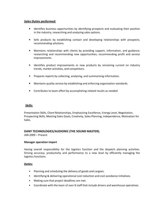 Sales Duties performed:
• Identifies business opportunities by identifying prospects and evaluating their position
in the industry; researching and analyzing sales options.
• Sells products by establishing contact and developing relationships with prospects;
recommending solutions.
• Maintains relationships with clients by providing support, information, and guidance;
researching and recommending new opportunities; recommending profit and service
improvements.
• Identifies product improvements or new products by remaining current on industry
trends, market activities, and competitors.
• Prepares reports by collecting, analyzing, and summarizing information.
• Maintains quality service by establishing and enforcing organization standards.
• Contributes to team effort by accomplishing related results as needed
Skills:
Presentation Skills, Client Relationships, Emphasizing Excellence, Energy Level, Negotiation,
Prospecting Skills, Meeting Sales Goals, Creativity, Sales Planning, Independence, Motivation for
Sales.
DANY TECHNOLOGIES/AUDIONIC (THE SOUND MASTER).
JAN 2009 – Present
Manager operation Import
Having overall responsibility for the logistics function and the dispatch planning activities.
Driving accuracy, productivity and performance to a new level by efficiently managing the
logistics functions.
Duties:
Planning and scheduling the delivery of goods and cargoes.
Identifying & delivering operational cost reduction and cost avoidance initiatives.
Making sure that project deadlines are met.
Coordinate with the team of over 8 staff that include drivers and warehouse operatives.
 