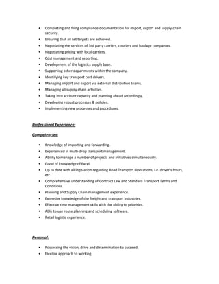 Completing and filing compliance documentation for import, export and supply chain
security.
Ensuring that all set targets are achieved.
Negotiating the services of 3rd party carriers, couriers and haulage companies.
Negotiating pricing with local carriers.
Cost management and reporting.
Development of the logistics supply base.
Supporting other departments within the company.
Identifying key transport cost drivers.
Managing import and export via external distribution teams.
Managing all supply chain activities.
Taking into account capacity and planning ahead accordingly.
Developing robust processes & policies.
Implementing new processes and procedures.
Professional Experience:
Competencies:
Knowledge of importing and forwarding.
Experienced in multi-drop transport management.
Ability to manage a number of projects and initiatives simultaneously.
Good of knowledge of Excel.
Up to date with all legislation regarding Road Transport Operations, i.e. driver’s hours,
etc.
Comprehensive understanding of Contract Law and Standard Transport Terms and
Conditions.
Planning and Supply Chain management experience.
Extensive knowledge of the freight and transport industries.
Effective time management skills with the ability to priorities.
Able to use route planning and scheduling software.
Retail logistic experience.
Personal:
Possessing the vision, drive and determination to succeed.
Flexible approach to working.
 