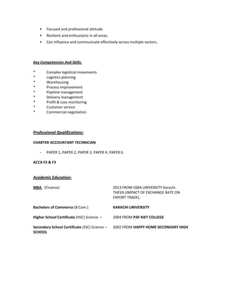 Focused and professional attitude.
Resilient and enthusiastic in all areas.
Can influence and communicate effectively across multiple sectors.
Key Competencies And Skills:
* Complex logistical movements
* Logistics planning
* Warehousing
* Process improvement
* Pipeline management
* Delivery management
* Profit & Loss monitoring
* Customer service
* Commercial negotiation
Professional Qualifications:
CHARTER ACCOUNTANT TECHNICIAN
- PAPER 1, PAPER 2, PAPER 3, PAPER 4, PAPER 6.
ACCA F2 & F3
Academic Education:
MBA (Finance) 2013 FROM IQRA UNIVERSITY Karachi.
THESIS (IMPACT OF EXCHANGE RATE ON
EXPORT TRADE).
Bachelors of Commerce (B Com.) KARACHI UNIVERSITY
Higher School Certificate (HSC) Science – 2004 FROM PAF KIET COLLEGE
Secondary School Certificate (SSC) Science – 2002 FROM HAPPY HOME SECONDARY HIGH
SCHOOL
 