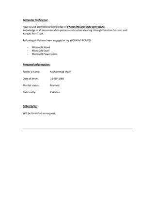 Computer Proficiency:
Have sound professional knowledge of PAKISTAN CUSTOMS SOFTWARE .
Knowledge in all documentation process and custom clearing through Pakistan Customs and
Karachi Port Trust.
Following skills have been engaged in my WORKING PERIOD
- Microsoft Word
- Microsoft Excel
- Microsoft Power point
Personal Information:
Father’s Name: Muhammad Hanif
Date of birth: 13 SEP 1986
Marital status: Married
Nationality: Pakistani
References:
Will be furnished on request.
 