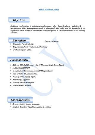 Ahmed Mahmoud Ahmed
Seeking a good position in an international company where I can develop my technical &
interpersonal skills. And to pass the torch to other people who really need the Knowledge & the
experience which will be an outcome for this development as I'm interested also in the training
activities.
Zagzig University
♦ Graduate: Faculty of Arts
♦ Department. Public relations & Advertising
♦ Graduation year: 2004.
♦ Address: 189 shahid Aamer Abd El Maksoud St. El-dokki, Egypt.
♦ Mobile: 01111957471.
♦ E-Mail: ahmed.mahmoud.ahmed1982@gmail.com
♦ Date of birth: 25 January 1982.
♦ Place of birth: Zagzig, Egypt.
♦ Nationality: Egyptian.
♦ Military service: Exempted.
♦ Marital status: Married.
♦ Arabic: Mother tongue language.
♦ English: Excellent {speaking, reading & writing}
Objective:Objective:
Education:Education:
Personal Data:Personal Data:
Language skills:Language skills:
 