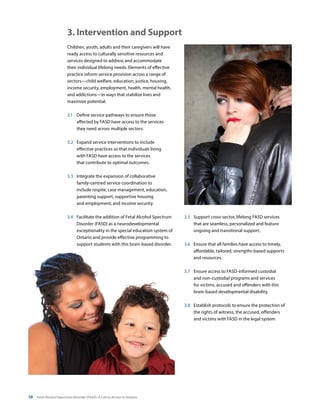 10 Fetal Alcohol Spectrum Disorder (FASD): A Call to Action in Ontario
Children, youth, adults and their caregivers will have
ready access to culturally sensitive resources and
services designed to address and accommodate
their individual lifelong needs. Elements of effective
practice inform service provision across a range of
sectors—child welfare, education, justice, housing,
income security, employment, health, mental health,
and addictions—in ways that stabilize lives and
maximize potential.
3.1	 Define service pathways to ensure those
affected by FASD have access to the services
they need across multiple sectors.
3.2	 Expand service interventions to include
effective practices so that individuals living
with FASD have access to the services
that contribute to optimal outcomes.
3.3 	 Integrate the expansion of collaborative
family-centred service coordination to
include respite, case management, education,
parenting support, supportive housing
and employment, and income security.
3.4	 Facilitate the addition of Fetal Alcohol Spectrum
Disorder (FASD) as a neurodevelopmental
exceptionality in the special education system of
Ontario and provide effective programming to
support students with this brain-based disorder.
3.5	 Support cross-sector, lifelong FASD services
that are seamless, personalized and feature
ongoing and transitional support.
3.6	 Ensure that all families have access to timely,
affordable, tailored, strengths-based supports
and resources.
3.7	 Ensure access to FASD-informed custodial
and non-custodial programs and services
for victims, accused and offenders with this
brain-based developmental disability.
3.8	 Establish protocols to ensure the protection of
the rights of witness, the accused, offenders
and victims with FASD in the legal system
3. Intervention and Support
 