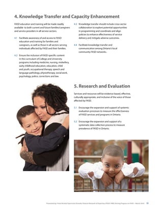 Presented by: Fetal Alcohol Spectrum Disorder Ontario Network of Expertise (FASD-ONE) Driving Progress on FASD—March 2014 11
FASD education and training will be made readily
available to both current and future families/caregivers
and service providers in all service sectors.
4.1	 Facilitate awareness of and access to FASD
education and training for families and
caregivers, as well as those in all sectors serving
individuals affected by FASD and their families.
4.2	 Ensure the inclusion of FASD-specific content
in the curriculum of College and University
programs including medicine, nursing, midwifery,
early childhood education, education, child
and youth, occupational therapy, speech and
language pathology, physiotherapy, social work,
psychology, police, corrections and law.
4.3 	 Knowledge transfer should include cross-sector
collaboration to explore potential opportunities
in programming and coordinate and align
policies to enhance effectiveness of service
delivery and mitigate adverse outcomes.
4.4	 Facilitate knowledge transfer and
communication among Ontario’s local
community FASD networks.
4. Knowledge Transfer and Capacity Enhancement
Services and resources will be evidence-based, effective,
culturally appropriate, and inclusive of the voice of those
affected by FASD.
5.1	 Encourage the expansion and support of systemic
evaluation processes to measure the effectiveness
of FASD services and programs in Ontario.
5.2	 Encourage the expansion and support of a
systematic data collection process to measure
prevalence of FASD in Ontario.
5. Research and Evaluation
 
