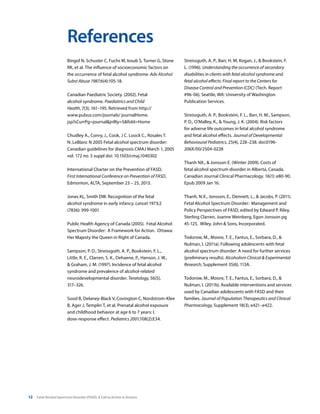 12 Fetal Alcohol Spectrum Disorder (FASD): A Call to Action in Ontario
References
Bingol N, Schuster C, Fuchs M, Iosub S, Turner G, Stone
RK, et al. The influence of socioeconomic factors on
the occurrence of fetal alcohol syndrome. Adv Alcohol
Subst Abuse 1987;6(4):105-18.
Canadian Paediatric Society. (2002). Fetal
alcohol syndrome. Paediatrics and Child
Health, 7(3), 161–195. Retrieved from http://
www.pulsus.com/journals/ journalHome.
jsp?sCurrPg=journal&jnlKy=5&fold=Home
Chudley A., Conry, J., Cook, J C. Loock C., Rosales T.
N. LeBlanc N 2005 Fetal alcohol spectrum disorder:
Canadian guidelines for diagnosis CMAJ March 1, 2005
vol. 172 no. 5 suppl doi: 10.1503/cmaj.1040302
International Charter on the Prevention of FASD,
First International Conference on Prevention of FASD,
Edmonton, ALTA, September 23 – 25, 2013.
Jones KL, Smith DW. Recognition of the fetal
alcohol syndrome in early infancy. Lancet 1973;2
(7836): 999-1001
Public Health Agency of Canada (2005). Fetal Alcohol
Spectrum Disorder: A Framework for Action. Ottawa:
Her Majesty the Queen in Right of Canada.
Sampson, P. D., Streissguth, A. P., Bookstein, F. L.,
Little, R. E., Clarren, S. K., Dehaene, P., Hanson, J. W.,
& Graham, J. M. (1997). Incidence of fetal alcohol
syndrome and prevalence of alcohol-related
neurodevelopmental disorder. Teratology, 56(5),
317–326.
Sood B, Delaney-Black V, Covington C, Nordstrom-Klee
B, Ager J, Templin T, et al. Prenatal alcohol exposure
and childhood behavior at age 6 to 7 years: I.
dose-response effect. Pediatrics 2001;108(2):E34.
Streissguth, A. P., Barr, H. M, Kogan, J., & Bookstein, F.
L. (1996). Understanding the occurrence of secondary
disabilities in clients with fetal alcohol syndrome and
fetal alcohol effects: Final report to the Centers for
Disease Control and Prevention (CDC) (Tech. Report
#96-06). Seattle, WA: University of Washington
Publication Services.
Streissguth, A. P., Bookstein, F. L., Barr, H. M., Sampson,
P. D., O’Malley, K., & Young, J. K. (2004). Risk factors
for adverse life outcomes in fetal alcohol syndrome
and fetal alcohol effects. Journal of Developmental
Behavioural Pediatrics, 25(4), 228–238. doi:0196-
206X/00/2504-0228
Thanh NX., & Jonsson E. (Winter 2009). Costs of
fetal alcohol spectrum disorder in Alberta, Canada.
Canadian Journal Clinical Pharmacology. 16(1): e80-90.
Epub 2009 Jan 16.
Thanh, N.X., Jonsson, E., Dennett, L., & Jacobs, P. (2011).
Fetal Alcohol Spectrum Disorder: Management and
Policy Perspectives of FASD, edited by Edward P. Riley,
Sterling Clarren, Joanne Weinberg, Egon Jonsson pg
45-125. Wiley, John & Sons, Incorporated.
Todorow, M., Moore, T. E., Fantus, E., Sorbara, D., &
Nulman, I. (2011a). Following adolescents with fetal
alcohol spectrum disorder: A need for further services
(preliminary results). Alcoholism Clinical & Experimental
Research, Supplement 35(6), 113A.
Todorow, M., Moore, T. E., Fantus, E., Sorbara, D., &
Nulman, I. (2011b). Available interventions and services
used by Canadian adolescents with FASD and their
families. Journal of Population Therapeutics and Clinical
Pharmacology, Supplement 18(3), e421–e422.
 