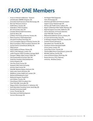 Presented by: Fetal Alcohol Spectrum Disorder Ontario Network of Expertise (FASD-ONE) Driving Progress on FASD—March 2014 13
FASD ONE Members
•	 Action on Women’s Addictions – Research
and Education (AWARE), Kingston, ON
•	 Associated Youth Services of Peel, Mississauga, ON
•	 Best Start Resource Centre at
Health Nexus, Toronto, ON
•	 Sheila Burns, FASD Consultant,
M.S. & Associates, Ajax, ON
•	 Canadian Mental Health Association,
Sault Ste. Marie, ON
•	 Children’s Aid Society of Toronto, Toronto, ON
•	 Elaine Cousineau, FASD Independent
Educator/Consultant, North Bay, ON
•	 Lynn Cunningham, Ryerson University, Toronto, ON
•	 Mary Cunningham, FASD Consultant, Kitchener, ON
•	 Durham District School Board, Whitby, ON
•	 FASD Durham
•	 FASD Coalition of Ottawa, Ottawa, ON
•	 FASD E.L.M.O. Network, London, ON
•	 Judith Ferguson, FASD Consultant, Georgian Bluffs
•	 Georgian College, Orillia Campus, Orillia, ON
•	 Girls Incorporated of Durham, Ajax, ON
•	 Hotel Dieu Hospital, Child Development
Centre, Kingston, ON
•	 Jane Hoy, Huron County, ON
•	 Keystone Child, Youth and Family
Services, Owen Sound, ON
•	 KidsLINK, Waterloo Region, Kitchener, ON
•	 Kathy Layte, Parent, Kitchener, ON
•	 Middlesex-London Health Unit, London, ON
•	 Mothercraft/Breaking the Cycle
•	 Motherisk Program, Hospital for
Sick Children, Toronto, ON
•	 Cheryl Neave, FASD Consultant, Vice-
Chair FASD ONE, Unionville, ON
•	 Niagara District School Board, St. Catharines, ON
•	 North Bay Indian Friendship Centre, North Bay, ON
•	 Norwest Community Health
Centre, Thunder Bay, ON
•	 Peel Infant and Child Development
Services, Mississauga, ON
•	 Peel Region FASD Diagnostic
Team, Mississauga, ON
•	 Peterborough FASD Committee & Caregiver
Support Group, Peterborough, ON
•	 Ramsey Lake Health Centre, Sudbury, ON
•	 Region of Waterloo Public Health, Waterloo, ON
•	 Regional Support Associates, Walkerton, ON
•	 Sharron Richards, Community Volunteer,
Chair FASD ONE, Toronto, ON
•	 Rideauwood Addiction Services, Ottawa, ON
•	 Dr. Scott and Associates, Paris, ON
•	 St. Michael’s Hospital, FASD Clinic, Toronto, ON
•	 Southern Ontario Network of
Specialized Care, Thorold, ON, ON
•	 Southwest Ontario Aboriginal Health
Access Centre, London, ON
•	 Surrey Place Centre. Toronto, ON
•	 Thames Valley District School Board, London ON
•	 Michelle Todorow, Toronto, ON
•	 Union of Ontario Indians, North Bay, ON
•	 Roxana Vernescu, Ph.D., Nipissing
University - Muskoka Campus
 