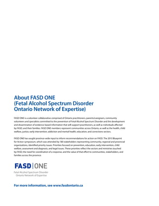 About FASD ONE
(Fetal Alcohol Spectrum Disorder
Ontario Network of Expertise)
FASD ONE is a volunteer collaborative comprised of Ontario practitioners, parents/caregivers, community
volunteers and specialists committed to the prevention of Fetal Alcohol Spectrum Disorder and the development
and dissemination of evidence-based information that will support practitioners, as well as individuals affected
by FASD, and their families. FASD ONE members represent communities across Ontario, as well as the health, child
welfare, justice, early intervention, addiction and mental health, education, and corrections sectors.
FASD ONE has sought province-wide input to inform recommendations for action on FASD. The 2013 Blueprint
for Action symposium, which was attended by 180 stakeholders representing community, regional and provincial
organizations, identified priority issues. Priorities focused on prevention, education, early intervention, child
welfare, assessment and diagnosis, and legal issues. These priorities reflect the sectors and ministries touched
by FASD, the need for coordination of a response, and the value of that effort to communities, stakeholders, and
families across the province.
For more information, see www.fasdontario.ca
 