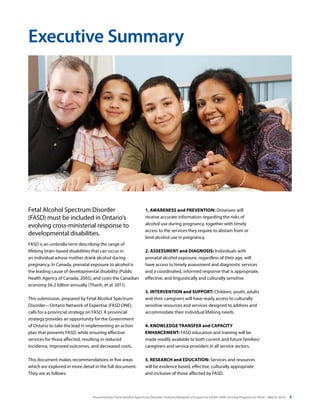 Presented by: Fetal Alcohol Spectrum Disorder Ontario Network of Expertise (FASD-ONE) Driving Progress on FASD—March 2014 3
Fetal Alcohol Spectrum Disorder
(FASD) must be included in Ontario’s
evolving cross-ministerial response to
developmental disabilities.
FASD is an umbrella term describing the range of
lifelong brain-based disabilities that can occur in
an individual whose mother drank alcohol during
pregnancy. In Canada, prenatal exposure to alcohol is
the leading cause of developmental disability (Public
Health Agency of Canada, 2005), and costs the Canadian
economy $6.2 billion annually (Thanh, et al. 2011).
This submission, prepared by Fetal Alcohol Spectrum
Disorder—Ontario Network of Expertise (FASD ONE),
calls for a provincial strategy on FASD. A provincial
strategy provides an opportunity for the Government
of Ontario to take the lead in implementing an action
plan that prevents FASD, while ensuring effective
services for those affected, resulting in reduced
incidence, improved outcomes, and decreased costs.
This document makes recommendations in five areas
which are explored in more detail in the full document.
They are as follows:
Executive Summary
1. AWARENESS and PREVENTION: Ontarians will
receive accurate information regarding the risks of
alcohol use during pregnancy, together with timely
access to the services they require to abstain from or
limit alcohol use in pregnancy.
2. ASSESSMENT and DIAGNOSIS: Individuals with
prenatal alcohol exposure, regardless of their age, will
have access to timely assessment and diagnostic services
and a coordinated, informed response that is appropriate,
effective, and linguistically and culturally sensitive.
3. INTERVENTION and SUPPORT: Children, youth, adults
and their caregivers will have ready access to culturally
sensitive resources and services designed to address and
accommodate their individual lifelong needs.
4. KNOWLEDGE TRANSFER and CAPACITY
ENHANCEMENT: FASD education and training will be
made readily available to both current and future families/
caregivers and service providers in all service sectors.
5. RESEARCH and EDUCATION: Services and resources
will be evidence based, effective, culturally appropriate
and inclusive of those affected by FASD.
 