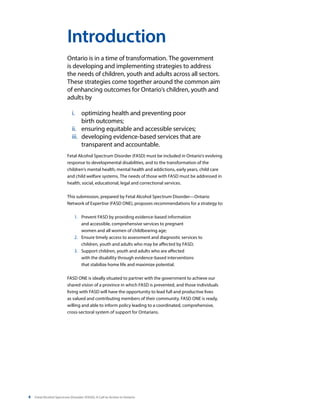 4 Fetal Alcohol Spectrum Disorder (FASD): A Call to Action in Ontario
Ontario is in a time of transformation. The government
is developing and implementing strategies to address
the needs of children, youth and adults across all sectors.
These strategies come together around the common aim
of enhancing outcomes for Ontario’s children, youth and
adults by
i.	 optimizing health and preventing poor
birth outcomes;
ii.	 ensuring equitable and accessible services;
iii.	 developing evidence-based services that are
transparent and accountable.
Fetal Alcohol Spectrum Disorder (FASD) must be included in Ontario’s evolving
response to developmental disabilities, and to the transformation of the
children’s mental health, mental health and addictions, early years, child care
and child welfare systems. The needs of those with FASD must be addressed in
health, social, educational, legal and correctional services.
This submission, prepared by Fetal Alcohol Spectrum Disorder—Ontario
Network of Expertise (FASD ONE), proposes recommendations for a strategy to:
1.	 Prevent FASD by providing evidence-based information
and accessible, comprehensive services to pregnant
women and all women of childbearing age;
2. 	 Ensure timely access to assessment and diagnostic services to
children, youth and adults who may be affected by FASD;
3. 	 Support children, youth and adults who are affected
with the disability through evidence-based interventions
that stabilize home life and maximize potential.
FASD ONE is ideally situated to partner with the government to achieve our
shared vision of a province in which FASD is prevented, and those individuals
living with FASD will have the opportunity to lead full and productive lives
as valued and contributing members of their community. FASD ONE is ready,
willing and able to inform policy leading to a coordinated, comprehensive,
cross-sectoral system of support for Ontarians.
Introduction
 
