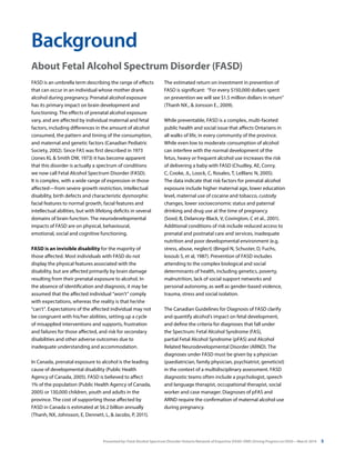 Presented by: Fetal Alcohol Spectrum Disorder Ontario Network of Expertise (FASD-ONE) Driving Progress on FASD—March 2014 5
FASD is an umbrella term describing the range of effects
that can occur in an individual whose mother drank
alcohol during pregnancy. Prenatal alcohol exposure
has its primary impact on brain development and
functioning. The effects of prenatal alcohol exposure
vary, and are affected by individual maternal and fetal
factors, including differences in the amount of alcohol
consumed, the pattern and timing of the consumption,
and maternal and genetic factors (Canadian Pediatric
Society, 2002). Since FAS was first described in 1973
(Jones KL & Smith DW, 1973) it has become apparent
that this disorder is actually a spectrum of conditions
we now call Fetal Alcohol Spectrum Disorder (FASD).
It is complex, with a wide range of expression in those
affected—from severe growth restriction, intellectual
disability, birth defects and characteristic dysmorphic
facial features to normal growth, facial features and
intellectual abilities, but with lifelong deficits in several
domains of brain function. The neurodevelopmental
impacts of FASD are on physical, behavioural,
emotional, social and cognitive functioning.
FASD is an invisible disability for the majority of
those affected. Most individuals with FASD do not
display the physical features associated with the
disability, but are affected primarily by brain damage
resulting from their prenatal exposure to alcohol. In
the absence of identification and diagnosis, it may be
assumed that the affected individual “won’t” comply
with expectations, whereas the reality is that he/she
“can’t”. Expectations of the affected individual may not
be congruent with his/her abilities, setting up a cycle
of misapplied interventions and supports, frustration
and failures for those affected, and risk for secondary
disabilities and other adverse outcomes due to
inadequate understanding and accommodation.
In Canada, prenatal exposure to alcohol is the leading
cause of developmental disability (Public Health
Agency of Canada, 2005). FASD is believed to affect
1% of the population (Public Health Agency of Canada,
2005) or 130,000 children, youth and adults in the
province. The cost of supporting those affected by
FASD in Canada is estimated at $6.2 billion annually
(Thanh, NX, Johnsson, E, Dennett, L, & Jacobs, P, 2011).
Background
The estimated return on investment in prevention of
FASD is significant: “For every $150,000 dollars spent
on prevention we will see $1.5 million dollars in return”
(Thanh NX., & Jonsson E., 2009).
While preventable, FASD is a complex, multi-faceted
public health and social issue that affects Ontarians in
all walks of life, in every community of the province.
While even low to moderate consumption of alcohol
can interfere with the normal development of the
fetus, heavy or frequent alcohol use increases the risk
of delivering a baby with FASD (Chudley, AE, Conry,
C, Cooke, JL, Loock, C, Rosales, T, LeBlanc N, 2005).
The data indicate that risk factors for prenatal alcohol
exposure include higher maternal age, lower education
level, maternal use of cocaine and tobacco, custody
changes, lower socioeconomic status and paternal
drinking and drug use at the time of pregnancy
(Sood, B, Delancey-Black, V, Covington, C et al., 2001).
Additional conditions of risk include reduced access to
prenatal and postnatal care and services, inadequate
nutrition and poor developmental environment (e.g.
stress, abuse, neglect) (Bingol N, Schuster, D, Fuchs,
Iosoub S, et al, 1987). Prevention of FASD includes
attending to the complex biological and social
determinants of health, including genetics, poverty,
malnutrition, lack of social support networks and
personal autonomy, as well as gender-based violence,
trauma, stress and social isolation.
The Canadian Guidelines for Diagnosis of FASD clarify
and quantify alcohol’s impact on fetal development,
and define the criteria for diagnoses that fall under
the Spectrum: Fetal Alcohol Syndrome (FAS),
partial Fetal Alcohol Syndrome (pFAS) and Alcohol
Related Neurodevelopmental Disorder (ARND). The
diagnoses under FASD must be given by a physician
(paediatrician, family physician, psychiatrist, geneticist)
in the context of a multidisciplinary assessment. FASD
diagnostic teams often include a psychologist, speech
and language therapist, occupational therapist, social
worker and case manager. Diagnoses of pFAS and
ARND require the confirmation of maternal alcohol use
during pregnancy.
About Fetal Alcohol Spectrum Disorder (FASD)
 